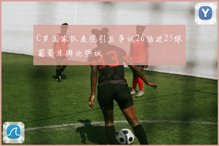 C罗国家队表现引发争议26场进25球葡萄牙舆论热议