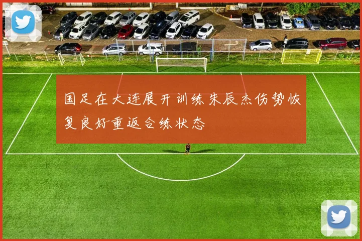 国足在大连展开训练朱辰杰伤势恢复良好重返合练状态