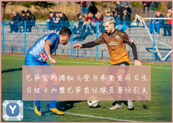 巴萨官网揭秘戈登与弗里克同日生日纽卡加盟巴萨首位球员身份引关注