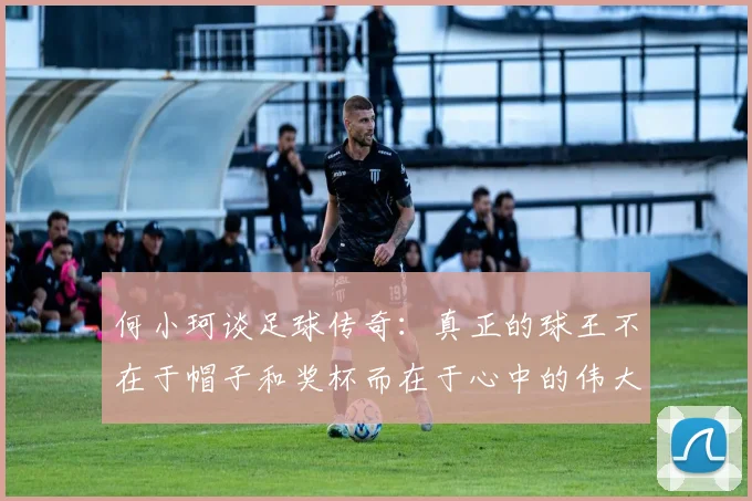 何小珂谈足球传奇：真正的球王不在于帽子和奖杯而在于心中的伟大