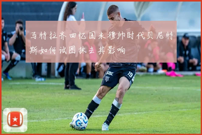 马特拉齐回忆国米穆帅时代贝尼特斯如何试图抹去其影响