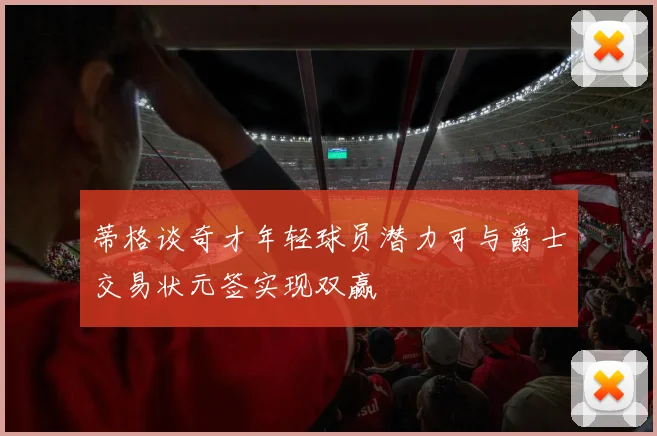 蒂格谈奇才年轻球员潜力可与爵士交易状元签实现双赢