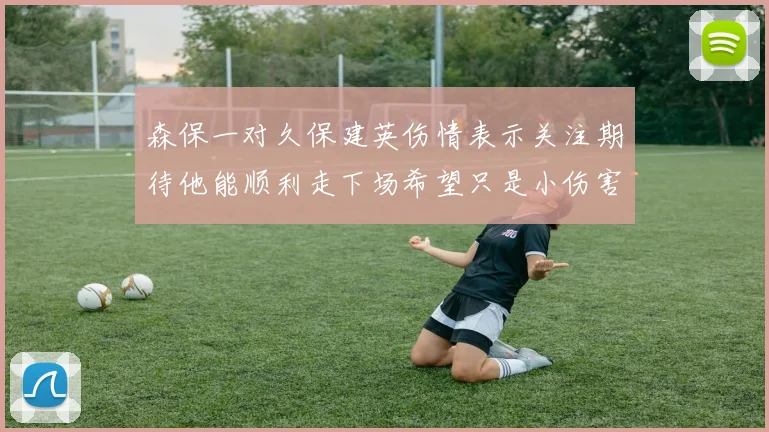 森保一对久保建英伤情表示关注期待他能顺利走下场希望只是小伤害