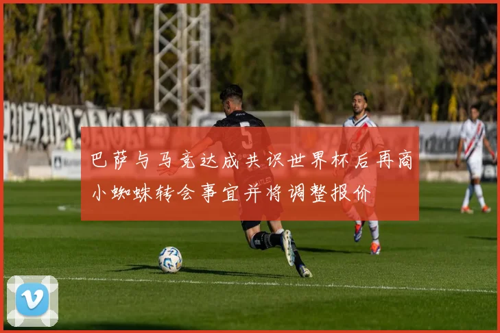 巴萨与马竞达成共识世界杯后再商小蜘蛛转会事宜并将调整报价