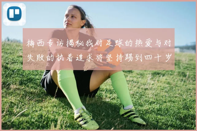 梅西专访揭秘我对足球的热爱与对失败的执着追求将坚持踢到四十岁