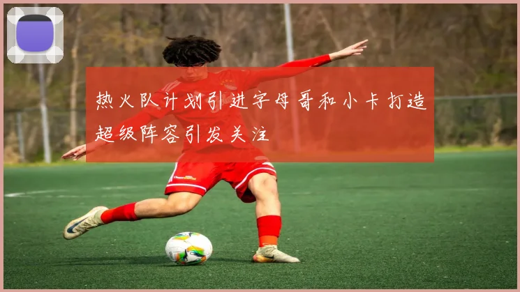 热火队计划引进字母哥和小卡打造超级阵容引发关注