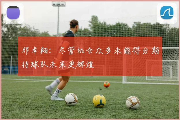 邓卓翔：尽管机会众多未能得分期待球队未来更辉煌