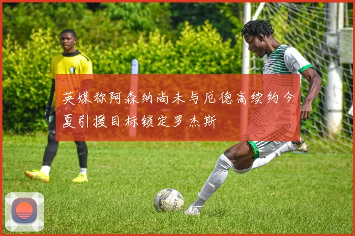 英媒称阿森纳尚未与厄德高续约今夏引援目标锁定罗杰斯