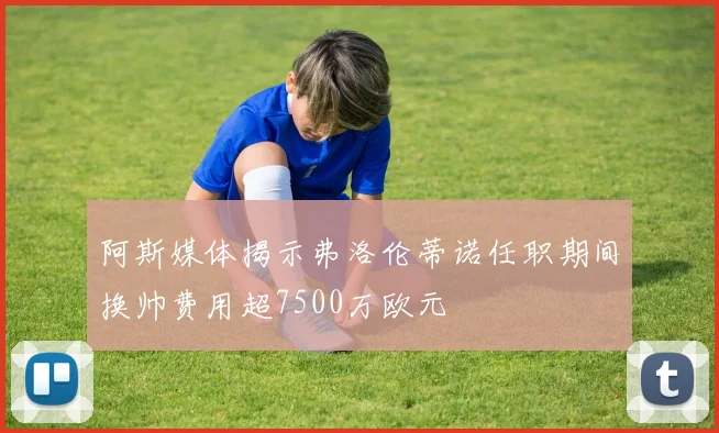 阿斯媒体揭示弗洛伦蒂诺任职期间换帅费用超7500万欧元