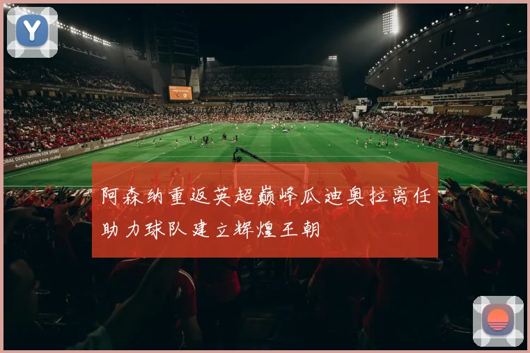 阿森纳重返英超巅峰瓜迪奥拉离任助力球队建立辉煌王朝