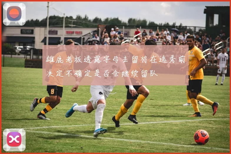 雄鹿老板透露字母去留将在选秀前决定不确定是否会继续留队