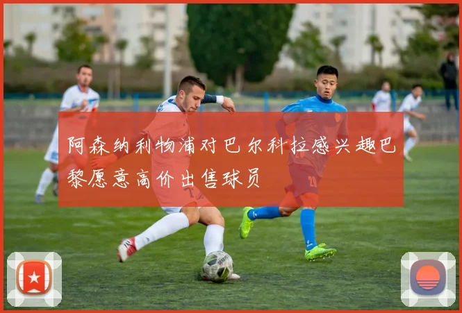 阿森纳利物浦对巴尔科拉感兴趣巴黎愿意高价出售球员