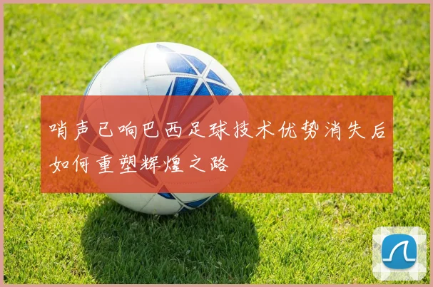 哨声已响巴西足球技术优势消失后如何重塑辉煌之路