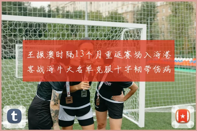 王振澳时隔13个月重返赛场入海港客战海牛大名单克服十字韧带伤病挑战