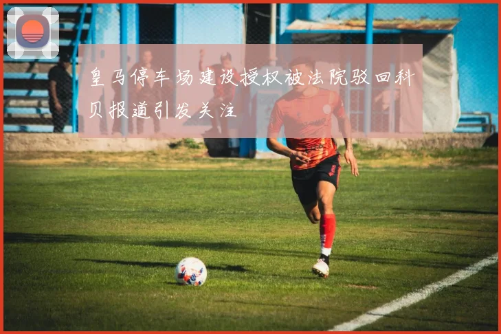 皇马停车场建设授权被法院驳回科贝报道引发关注
