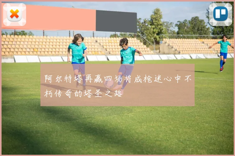 阿尔特塔再赢四场将成枪迷心中不朽传奇的塔圣之路
