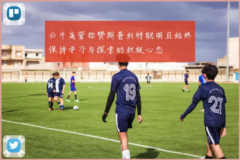 公牛高管称赞斯普利特聪明且始终保持学习与探索的积极心态