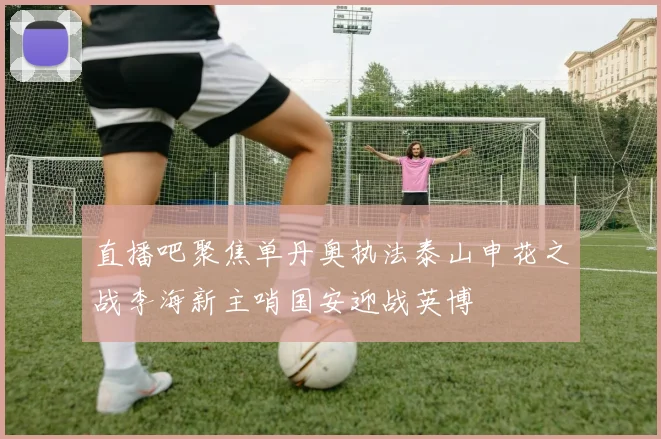 直播吧聚焦单丹奥执法泰山申花之战李海新主哨国安迎战英博