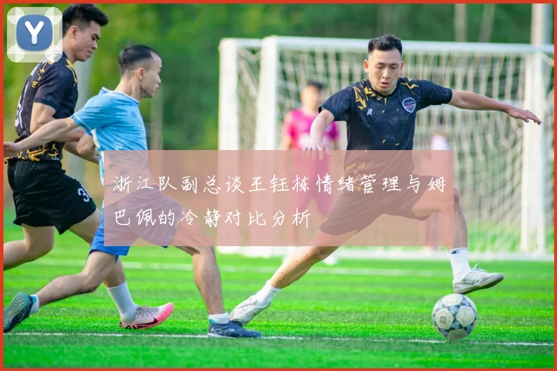 浙江队副总谈王钰栋情绪管理与姆巴佩的冷静对比分析