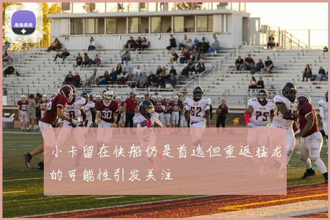 小卡留在快船仍是首选但重返猛龙的可能性引发关注